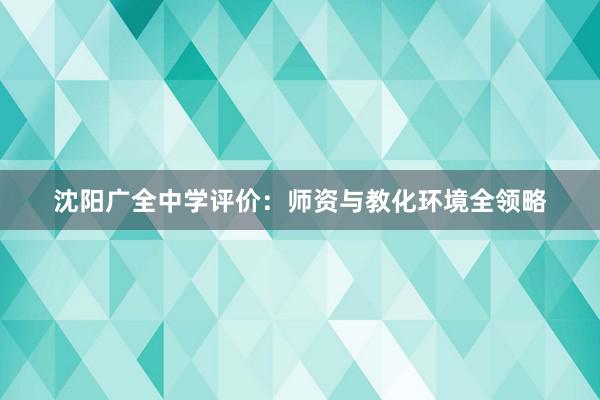 沈阳广全中学评价：师资与教化环境全领略