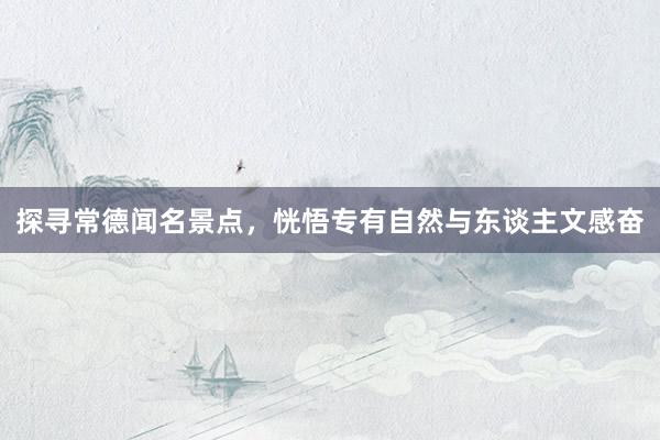 探寻常德闻名景点，恍悟专有自然与东谈主文感奋