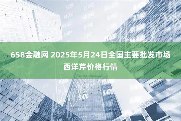 658金融网 2025年5月24日全国主要批发市场西洋芹价格行情