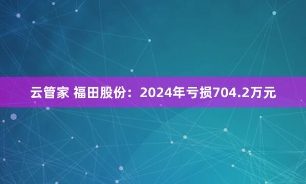 云管家 福田股份：2024年亏损704.2万元