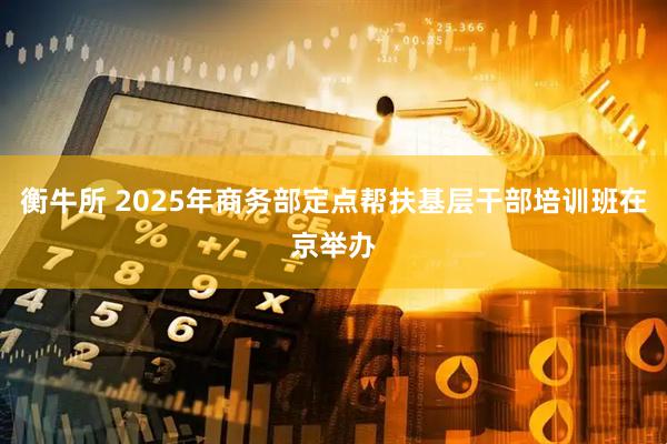 衡牛所 2025年商务部定点帮扶基层干部培训班在京举办