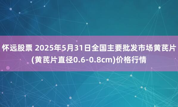 怀远股票 2025年5月31日全国主要批发市场黄芪片(黄芪片直径0.6-0.8cm)价格行情