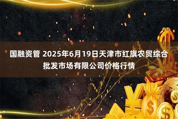 国融资管 2025年6月19日天津市红旗农贸综合批发市场有限公司价格行情