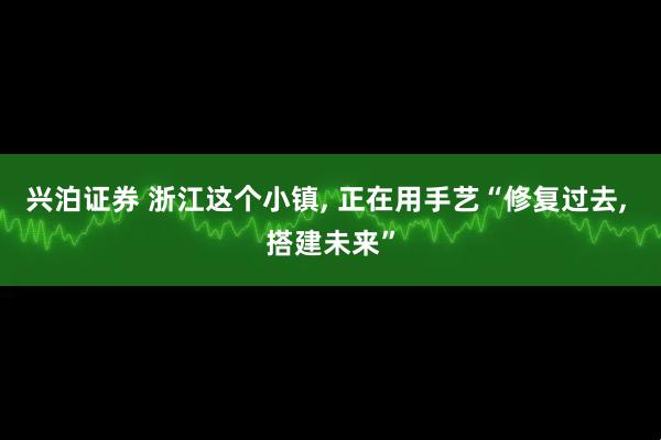 兴泊证券 浙江这个小镇, 正在用手艺“修复过去, 搭建未来”