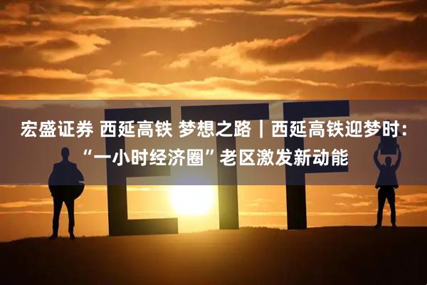 宏盛证券 西延高铁 梦想之路｜西延高铁迎梦时：“一小时经济圈”老区激发新动能