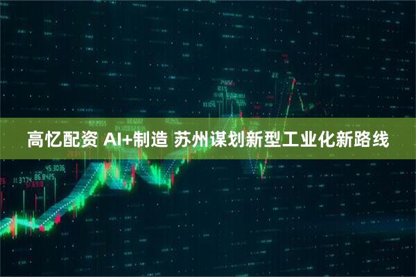 高忆配资 AI+制造 苏州谋划新型工业化新路线