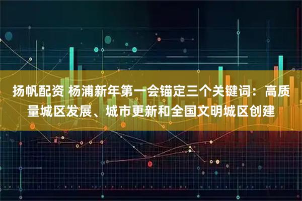 扬帆配资 杨浦新年第一会锚定三个关键词：高质量城区发展、城市更新和全国文明城区创建