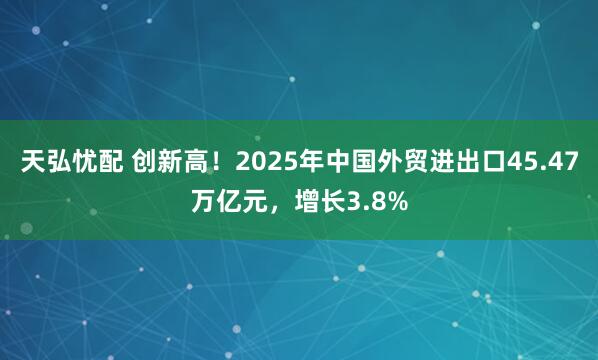 天弘忧配 创新高！2025年中国外贸进出口45.47万亿元，增长3.8%