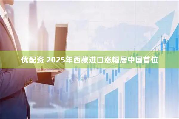优配资 2025年西藏进口涨幅居中国首位