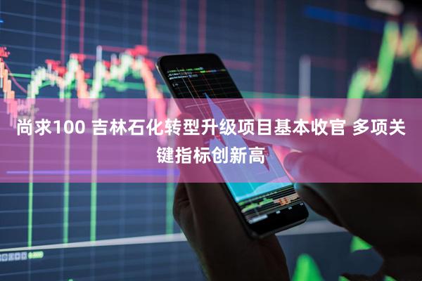尚求100 吉林石化转型升级项目基本收官 多项关键指标创新高