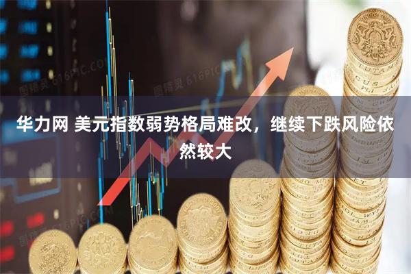 华力网 美元指数弱势格局难改，继续下跌风险依然较大