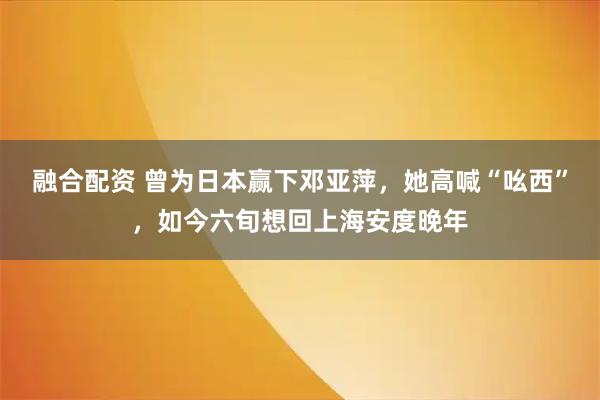 融合配资 曾为日本赢下邓亚萍，她高喊“吆西”，如今六旬想回上海安度晚年