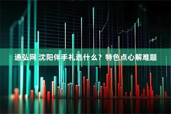 通弘网 沈阳伴手礼选什么？特色点心解难题