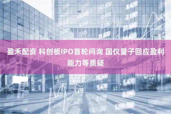 盈禾配资 科创板IPO首轮问询 国仪量子回应盈利能力等质疑
