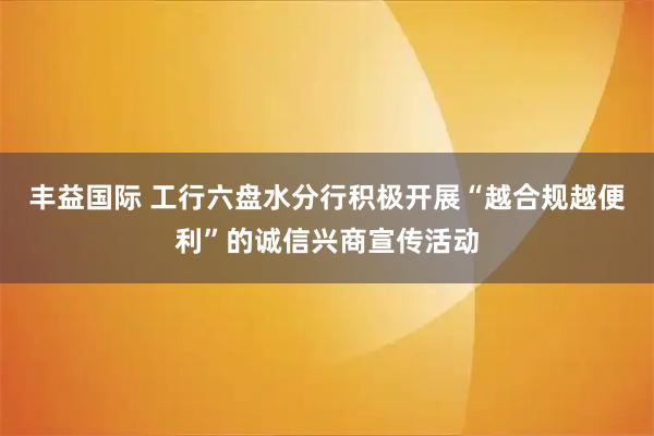 丰益国际 工行六盘水分行积极开展“越合规越便利”的诚信兴商宣传活动