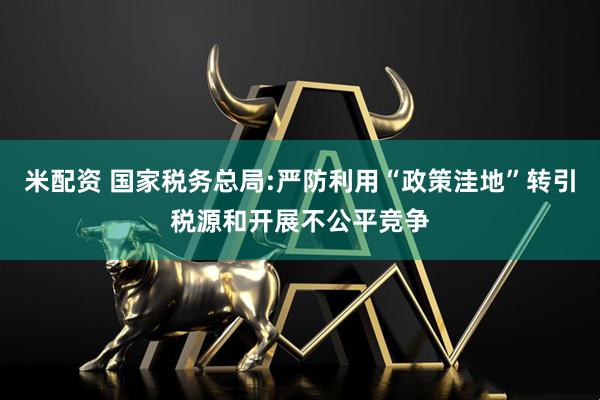 米配资 国家税务总局:严防利用“政策洼地”转引税源和开展不公平竞争